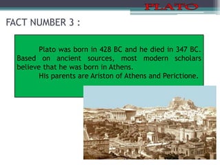 FACT NUMBER 3 :
Plato was born in 428 BC and he died in 347 BC.
Based on ancient sources, most modern scholars
believe that he was born in Athens.
His parents are Ariston of Athens and Perictione.
 