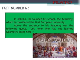 FACT NUMBER 6 :
In 388 B.C. he founded his school, the Academy,
which is considered the first European university.
Above the entrance to his Academy was the
following quote, “Let none who has not learned
Geometry enter here.”
 