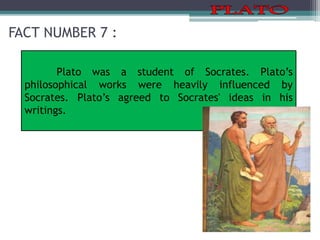 FACT NUMBER 7 :
Plato was a student of Socrates. Plato’s
philosophical works were heavily influenced by
Socrates. Plato’s agreed to Socrates' ideas in his
writings.
 