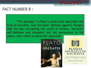 FACT NUMBER 8 :
“The Apology” is Plato’s works that describes the
trial of Socrates, and Socrates’ defense against charges
that he was corrupting the youth of Athens. Socrates'
self-defense was eloquent but not persuasive to his
peers, who voted to have him executed.
 