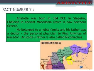 FACT NUMBER 2 :
Aristotle was born in 384 BCE in Stageira,
Chalcide in ancient Macedonia which is now northern
Greece.
He belonged to a noble family and his father was
a doctor - the personal physician to King Amyntas of
Macedon. Aristotle’s father is also called Nicomachus.
 