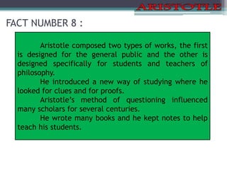 FACT NUMBER 8 :
Aristotle composed two types of works, the first
is designed for the general public and the other is
designed specifically for students and teachers of
philosophy.
He introduced a new way of studying where he
looked for clues and for proofs.
Aristotle’s method of questioning influenced
many scholars for several centuries.
He wrote many books and he kept notes to help
teach his students.
 