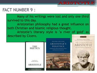 FACT NUMBER 9 :
Many of his writings were lost and only one third
survived to this day.
Aristotelian philosophy had a great influence on
both Christian and Islamic religious thought.
Aristotle’s literary style is "a river of gold" as
described by Cicero.
 