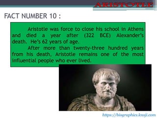 FACT NUMBER 10 :
Aristotle was force to close his school in Athens
and died a year after (322 BCE) Alexander’s
death. He’s 62 years of age.
After more than twenty-three hundred years
from his death, Aristotle remains one of the most
influential people who ever lived.
https://biographies.knoji.com
 