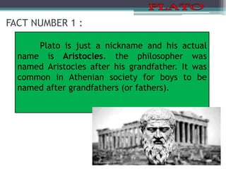 FACT NUMBER 1 :
Plato is just a nickname and his actual
name is Aristocles. the philosopher was
named Aristocles after his grandfather. It was
common in Athenian society for boys to be
named after grandfathers (or fathers).
 