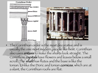 The Corinthian order is the most decorative and is usually the one most modern people like best. Corinthian also uses  entasis  to make the shafts look straight. The Corinthian  capitals  have flowers and leaves below a small scroll. The  shaft  has flutes and the base is like the Ionian. Unlike the Doric and Ionian  cornices , which are at a slant, the Corinthian roofs are flat.  