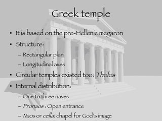Greek temple It is based on the pre-Hellenic megaron Structure: Rectangular plan Longitudinal axes Circular temples existed too:  Tholos Internal distribution: One to three naves Pronaos  : Open entrance Naos  or  cella : chapel for God’s image Opistodomos : room for holding the treasure of the temple 