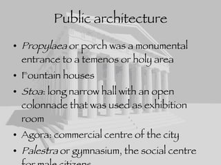 Public architecture Propylaea  or porch was a monumental entrance to a temenos or holy area Fountain houses Stoa : long narrow hall with an open colonnade that was used as exhibition room Agora: commercial centre of the city Palestra  or gymnasium, the social centre for male citizens Bouleterion  or council chamber 