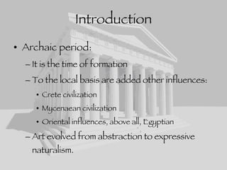 Introduction Archaic period: It is the time of formation To the local basis are added other influences: Crete civilization Mycenaean civilization Oriental influences, above all, Egyptian Art evolved from abstraction to expressive naturalism. 
