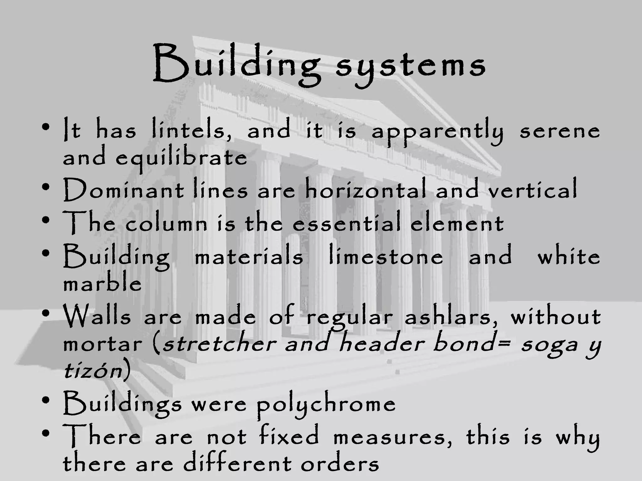 Building systems
• It has lintels, and it is apparently serene
and equilibrate
• Dominant lines are horizontal and vertical
• The column is the essential element
• Building materials limestone and white
marble
• Walls are made of regular ashlars, without
mortar (stretcher and header bond= soga y
tizón)
• Buildings were polychrome
• There are not fixed measures, this is why
there are different orders
 