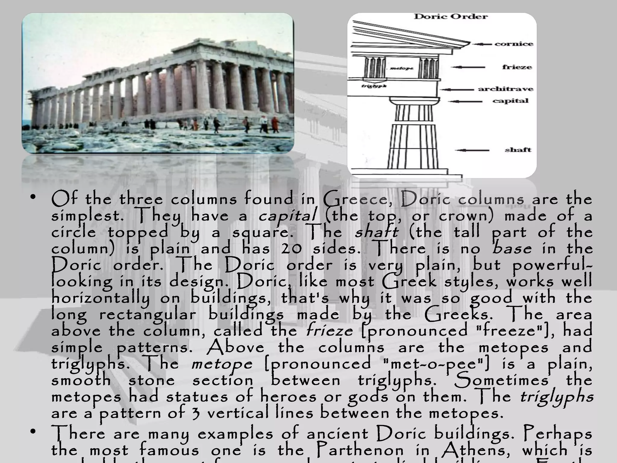 • Of the three columns found in Greece, Doric columns are the
simplest. They have a capital (the top, or crown) made of a
circle topped by a square. The shaft (the tall part of the
column) is plain and has 20 sides. There is no base in the
Doric order. The Doric order is very plain, but powerful-
looking in its design. Doric, like most Greek styles, works well
horizontally on buildings, that's why it was so good with the
long rectangular buildings made by the Greeks. The area
above the column, called the frieze [pronounced "freeze"], had
simple patterns. Above the columns are the metopes and
triglyphs. The metope [pronounced "met-o-pee"] is a plain,
smooth stone section between triglyphs. Sometimes the
metopes had statues of heroes or gods on them. The triglyphs
are a pattern of 3 vertical lines between the metopes.
• There are many examples of ancient Doric buildings. Perhaps
the most famous one is the Parthenon in Athens, which is
 