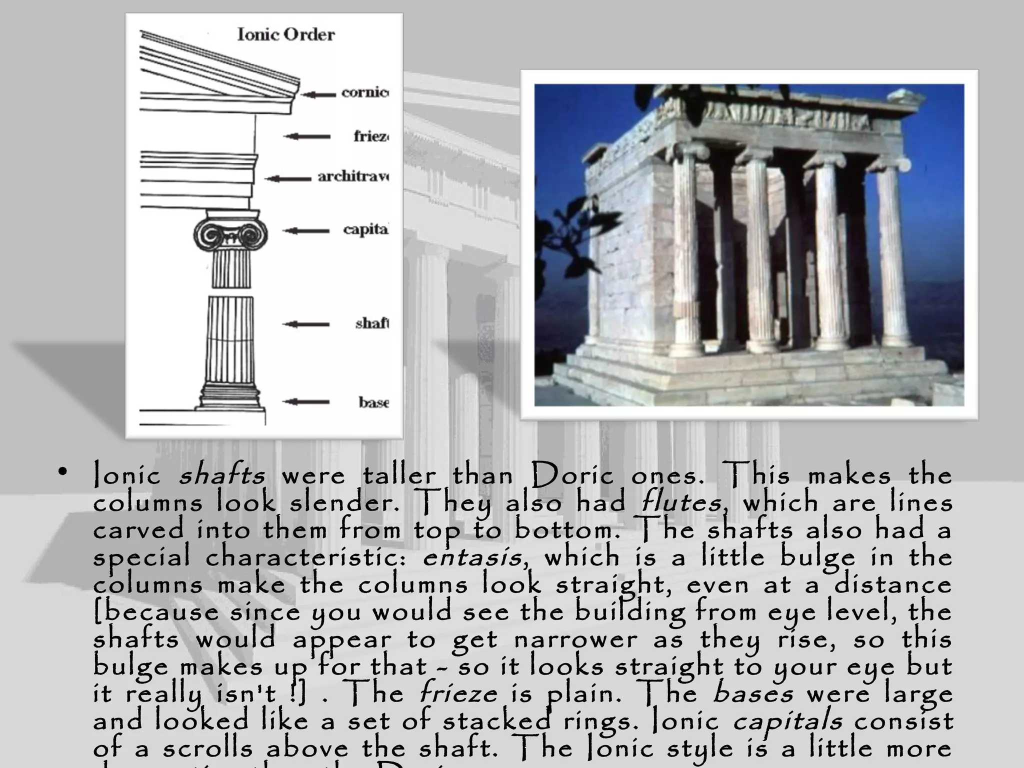 • Ionic shafts were taller than Doric ones. This makes the
columns look slender. They also had flutes, which are lines
carved into them from top to bottom. The shafts also had a
special characteristic: entasis, which is a little bulge in the
columns make the columns look straight, even at a distance
[because since you would see the building from eye level, the
shafts would appear to get narrower as they rise, so this
bulge makes up for that - so it looks straight to your eye but
it really isn't !] . The frieze is plain. The bases were large
and looked like a set of stacked rings. Ionic capitals consist
of a scrolls above the shaft. The Ionic style is a little more
 
