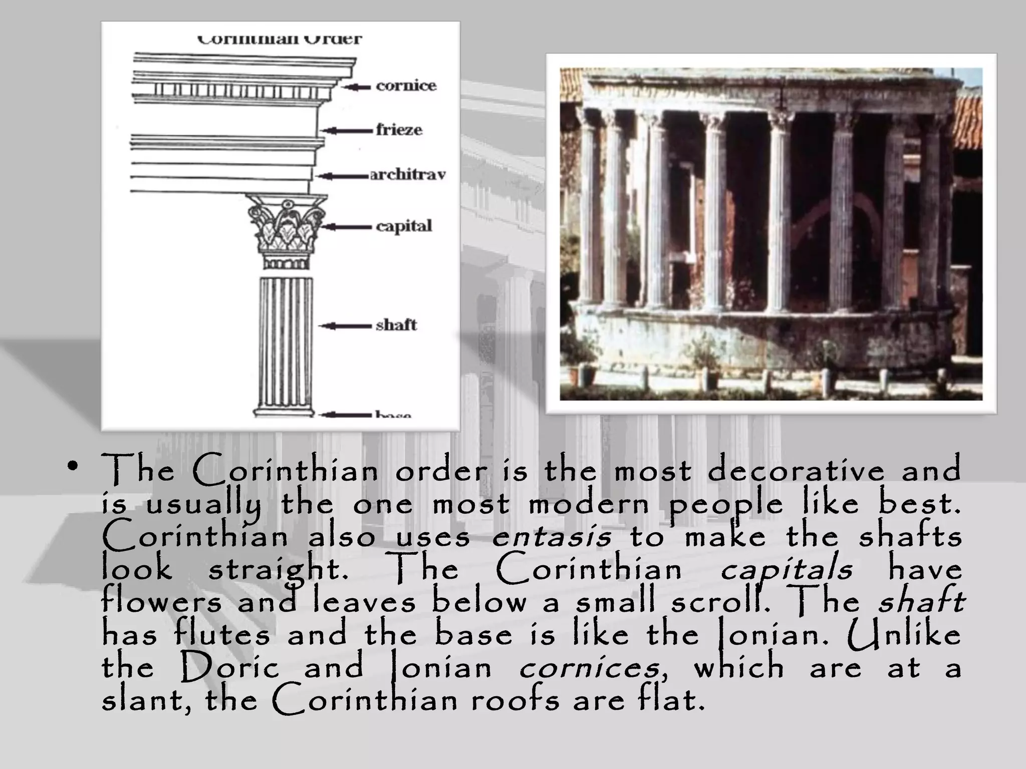 • The Corinthian order is the most decorative and
is usually the one most modern people like best.
Corinthian also uses entasis to make the shafts
look straight. The Corinthian capitals have
flowers and leaves below a small scroll. The shaft
has flutes and the base is like the Ionian. Unlike
the Doric and Ionian cornices, which are at a
slant, the Corinthian roofs are flat.
 