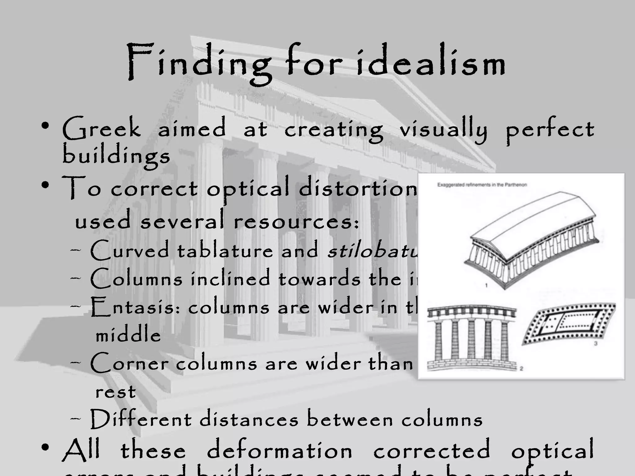 Finding for idealism
• Greek aimed at creating visually perfect
buildings
• To correct optical distortions they
used several resources:
– Curved tablature and stilobatus
– Columns inclined towards the inside
– Entasis: columns are wider in the
middle
– Corner columns are wider than the
rest
– Different distances between columns
• All these deformation corrected optical
 