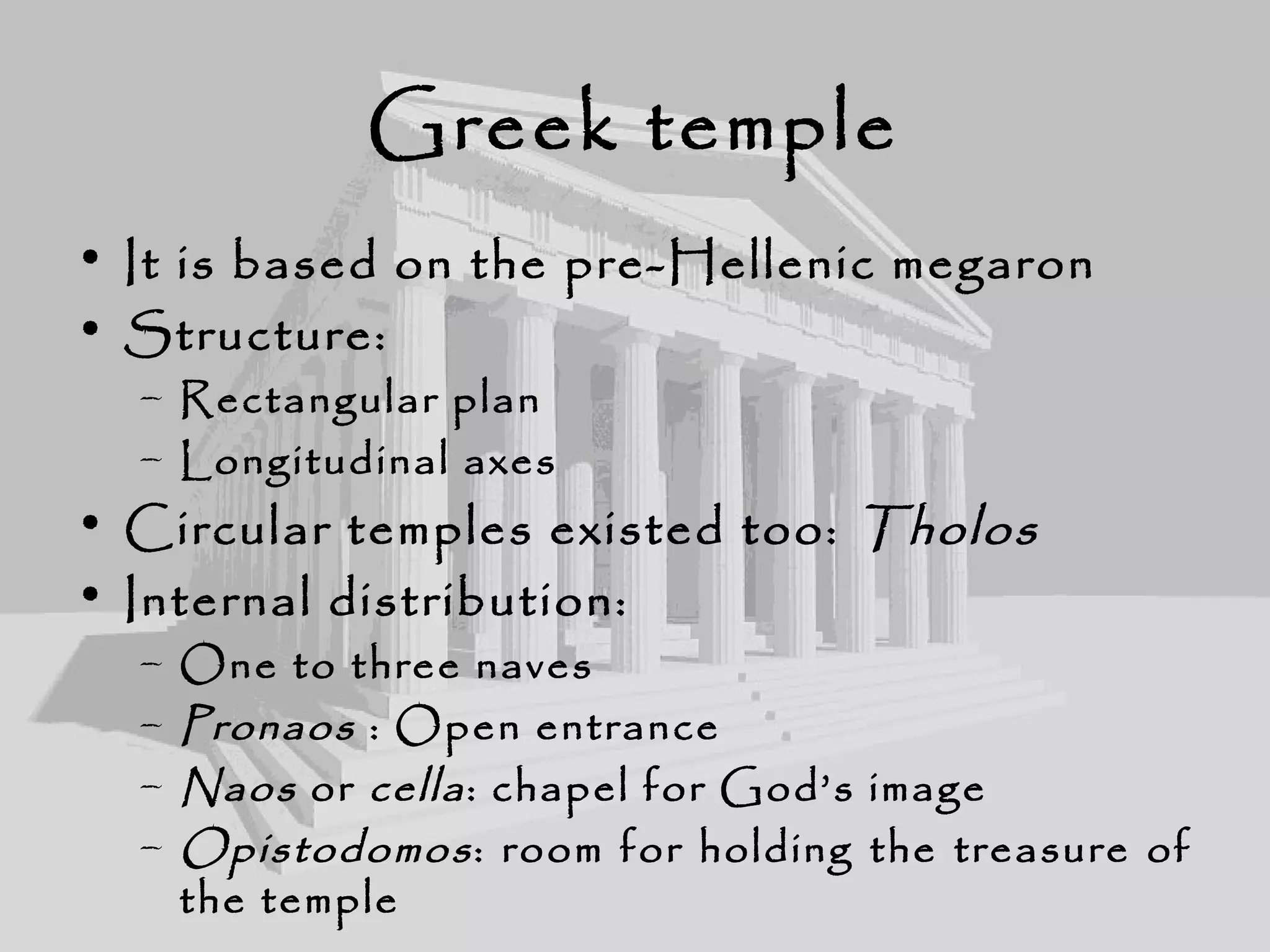 Greek temple
• It is based on the pre-Hellenic megaron
• Structure:
– Rectangular plan
– Longitudinal axes
• Circular temples existed too: Tholos
• Internal distribution:
– One to three naves
– Pronaos : Open entrance
– Naos or cella: chapel for God’s image
– Opistodomos: room for holding the treasure of
the temple
 
