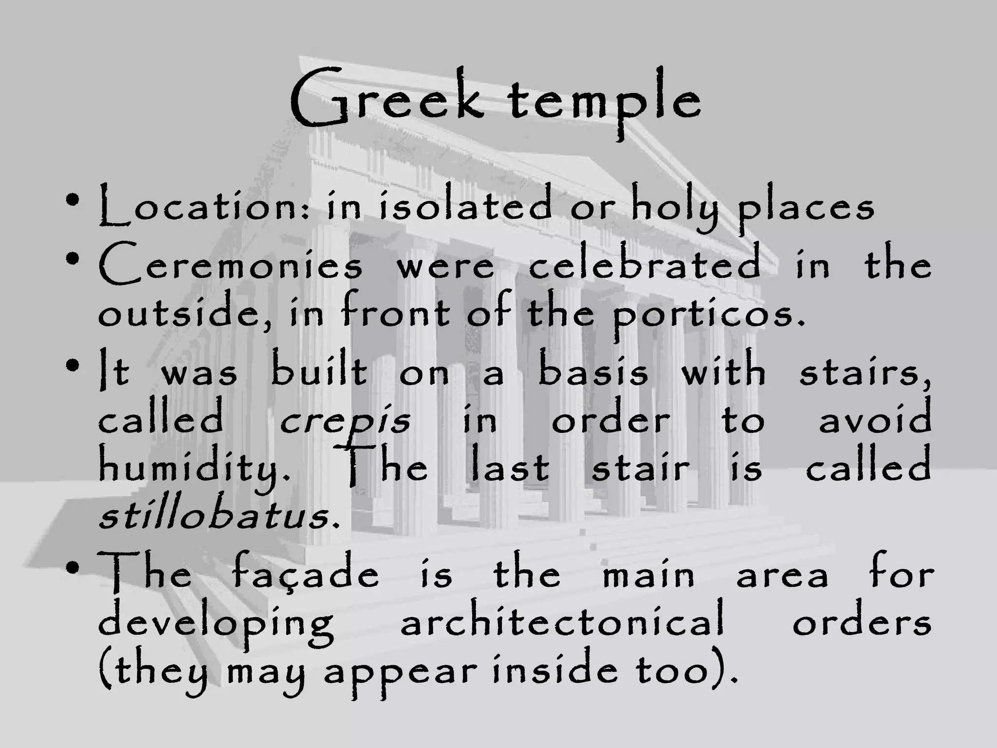 Greek temple
• Location: in isolated or holy places
• Ceremonies were celebrated in the
outside, in front of the porticos.
• It was built on a basis with stairs,
called crepis in order to avoid
humidity. The last stair is called
stillobatus.
• The façade is the main area for
developing architectonical orders
(they may appear inside too).
 