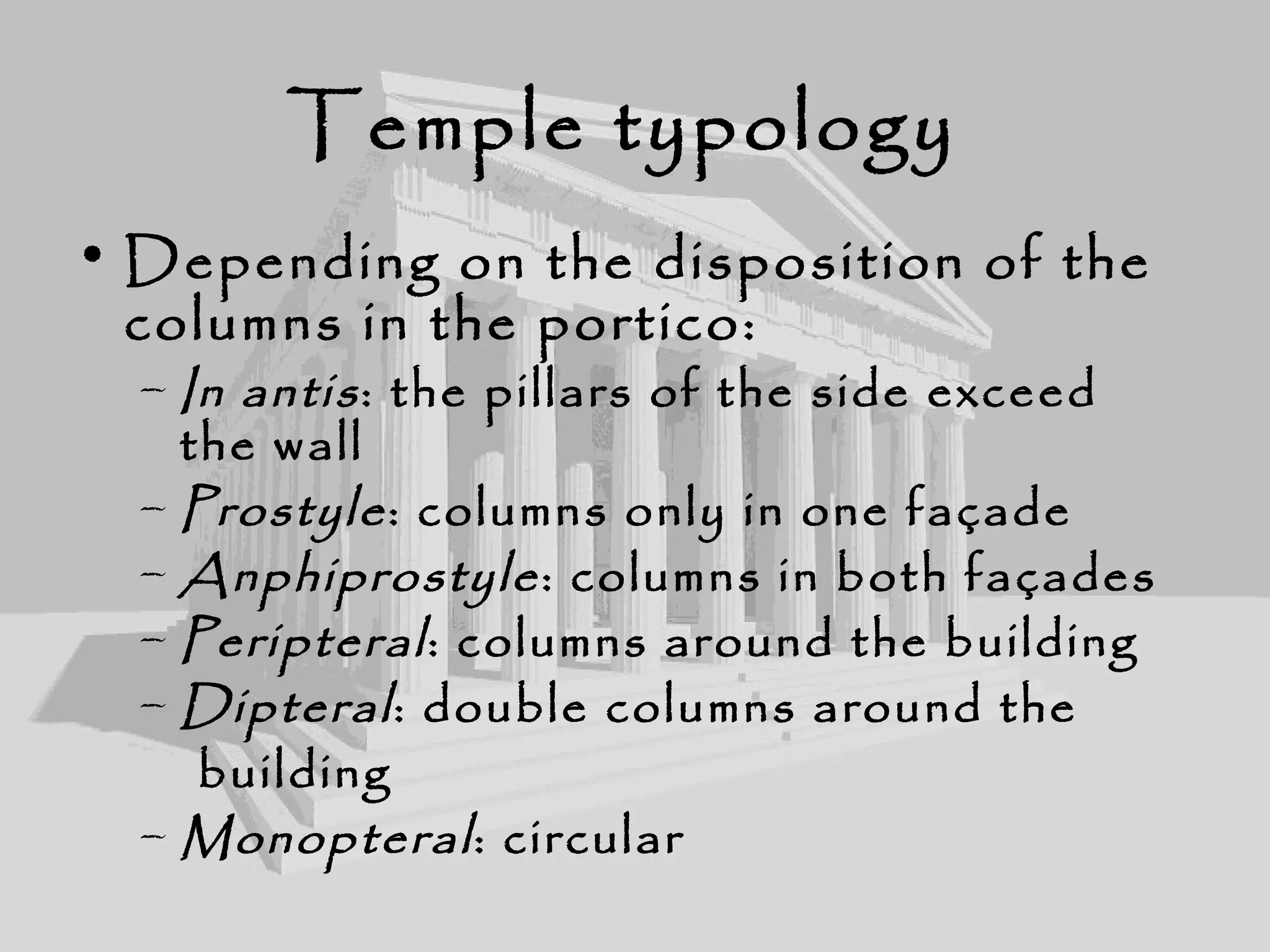 Temple typology
• Depending on the disposition of the
columns in the portico:
– In antis: the pillars of the side exceed
the wall
– Prostyle: columns only in one façade
– Anphiprostyle: columns in both façades
– Peripteral: columns around the building
– Dipteral: double columns around the
building
– Monopteral: circular
 