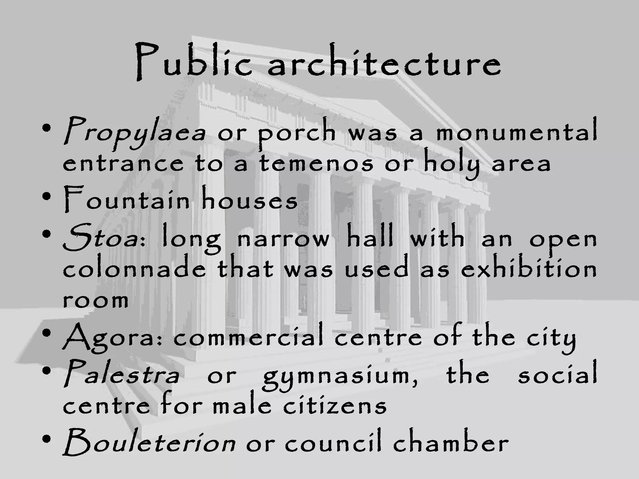 Public architecture
• Propylaea or porch was a monumental
entrance to a temenos or holy area
• Fountain houses
• Stoa: long narrow hall with an open
colonnade that was used as exhibition
room
• Agora: commercial centre of the city
• Palestra or gymnasium, the social
centre for male citizens
• Bouleterion or council chamber
 