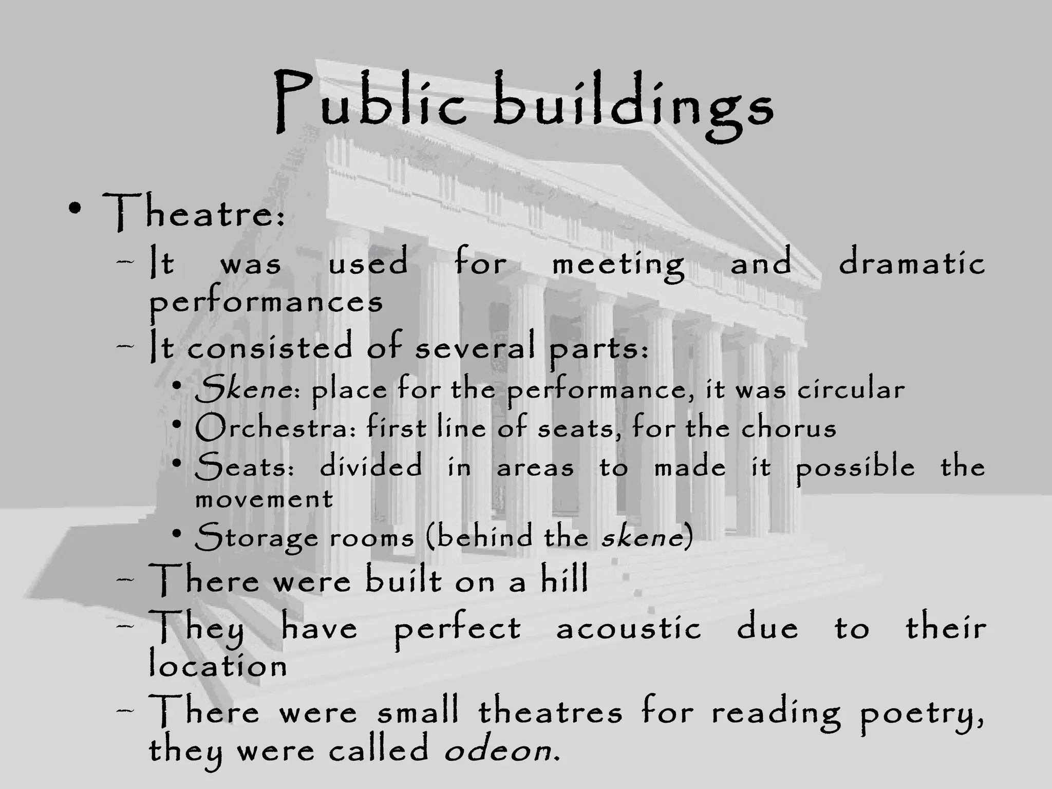 Public buildings
• Theatre:
– It was used for meeting and dramatic
performances
– It consisted of several parts:
• Skene: place for the performance, it was circular
• Orchestra: first line of seats, for the chorus
• Seats: divided in areas to made it possible the
movement
• Storage rooms (behind the skene)
– There were built on a hill
– They have perfect acoustic due to their
location
– There were small theatres for reading poetry,
they were called odeon.
 