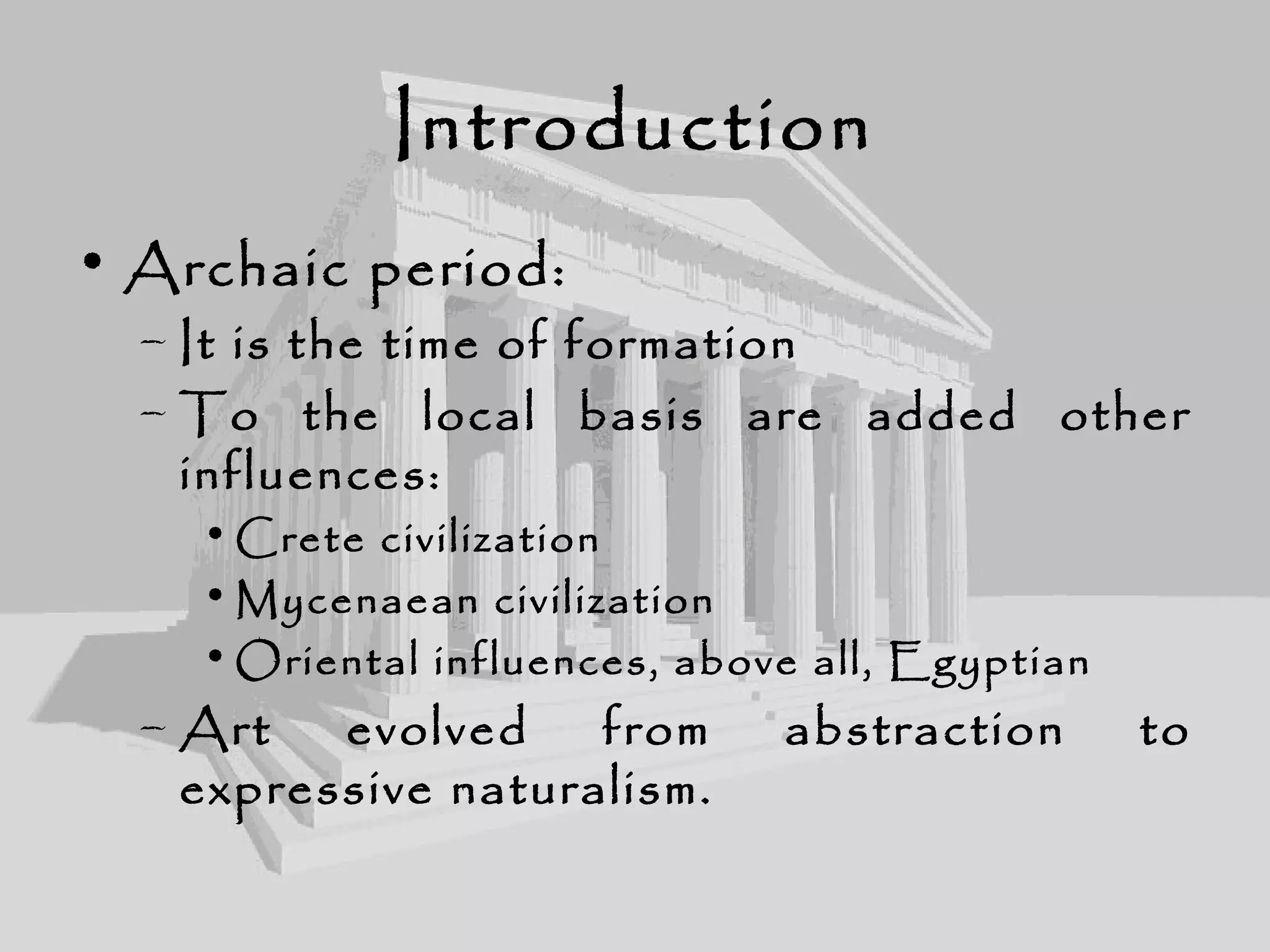 Introduction
• Archaic period:
– It is the time of formation
– To the local basis are added other
influences:
• Crete civilization
• Mycenaean civilization
• Oriental influences, above all, Egyptian
– Art evolved from abstraction to
expressive naturalism.
 