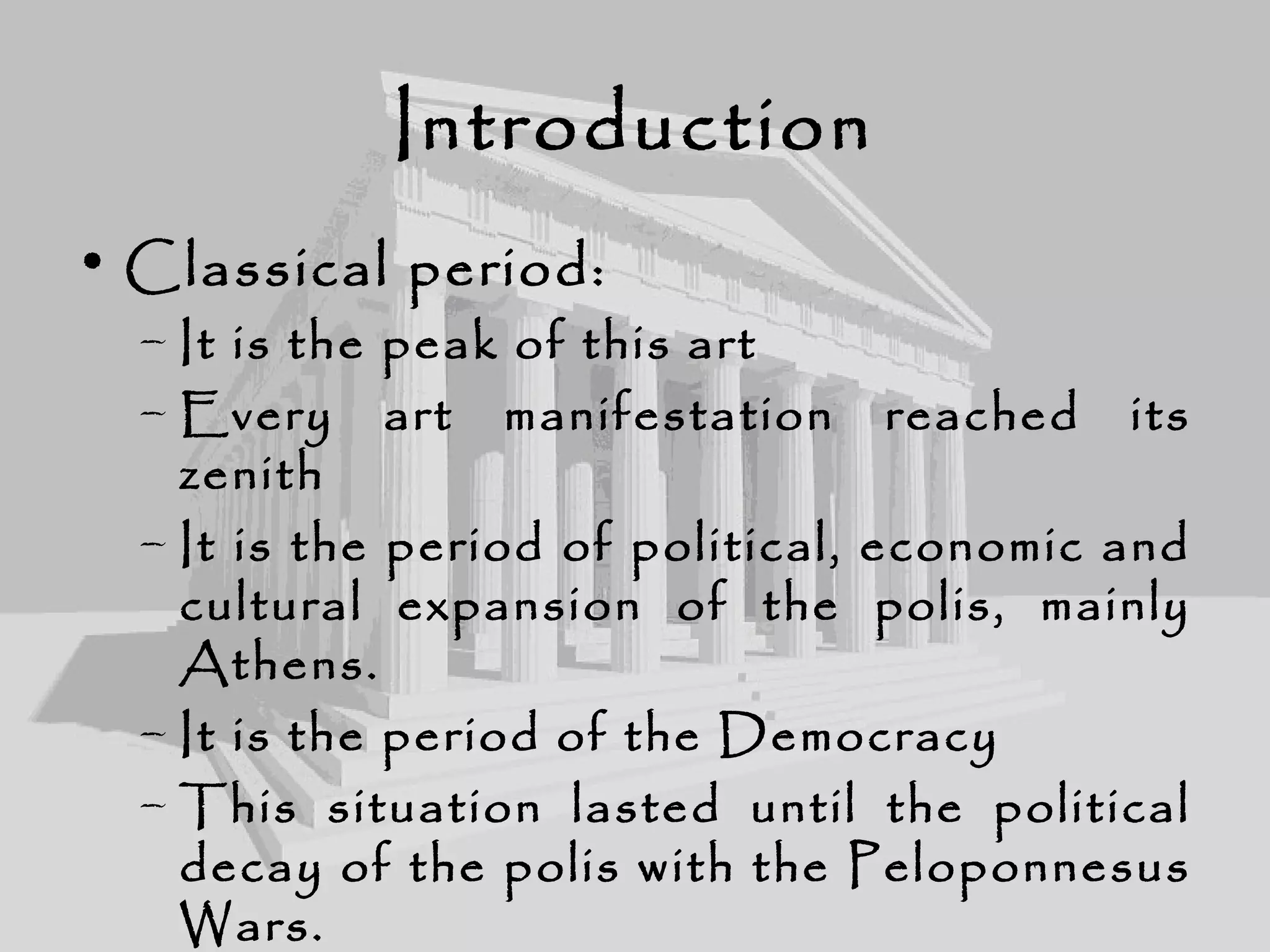Introduction
• Classical period:
– It is the peak of this art
– Every art manifestation reached its
zenith
– It is the period of political, economic and
cultural expansion of the polis, mainly
Athens.
– It is the period of the Democracy
– This situation lasted until the political
decay of the polis with the Peloponnesus
Wars.
 