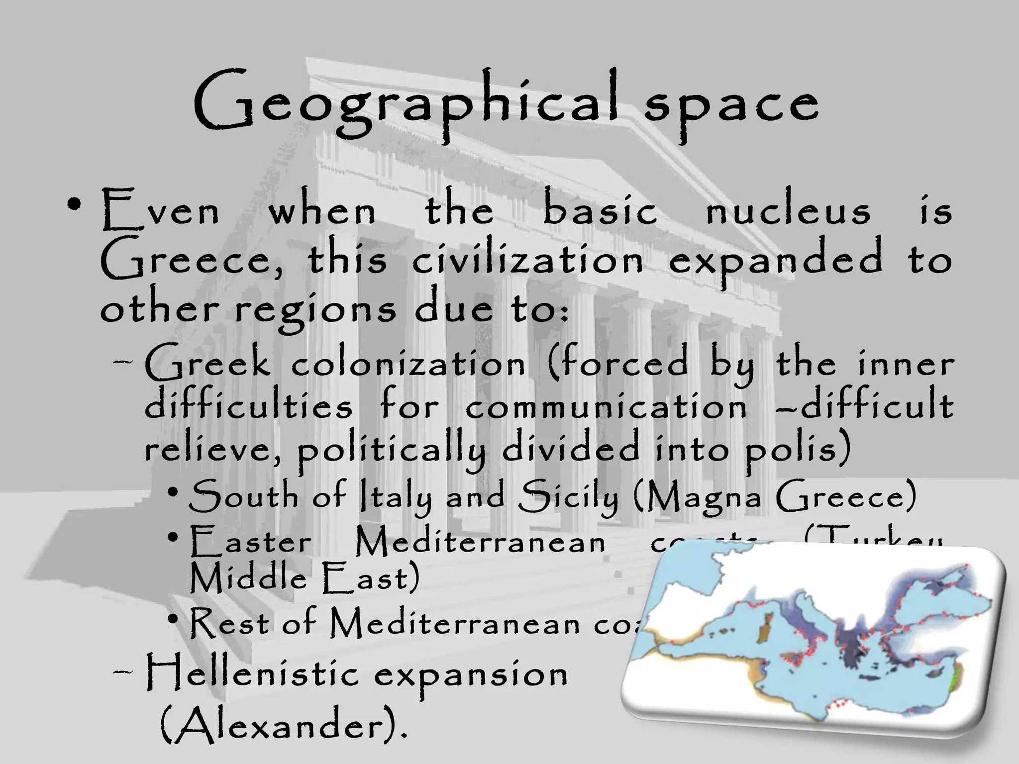 Geographical space
• Even when the basic nucleus is
Greece, this civilization expanded to
other regions due to:
– Greek colonization (forced by the inner
difficulties for communication –difficult
relieve, politically divided into polis)
• South of Italy and Sicily (Magna Greece)
• Easter Mediterranean coasts (Turkey,
Middle East)
• Rest of Mediterranean coasts.
– Hellenistic expansion
(Alexander).
 