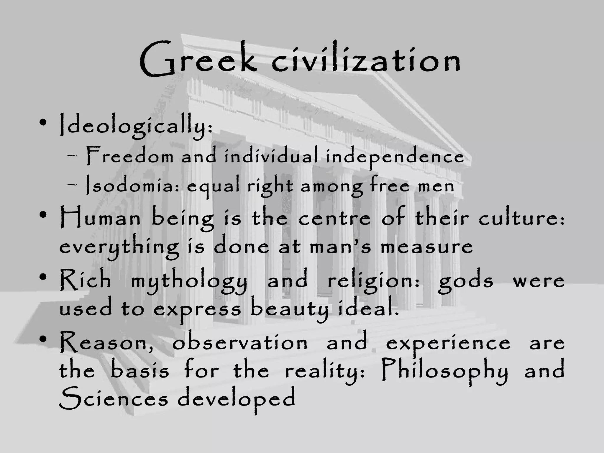 Greek civilization
• Ideologically:
– Freedom and individual independence
– Isodomia: equal right among free men
• Human being is the centre of their culture:
everything is done at man’s measure
• Rich mythology and religion: gods were
used to express beauty ideal.
• Reason, observation and experience are
the basis for the reality: Philosophy and
Sciences developed
 