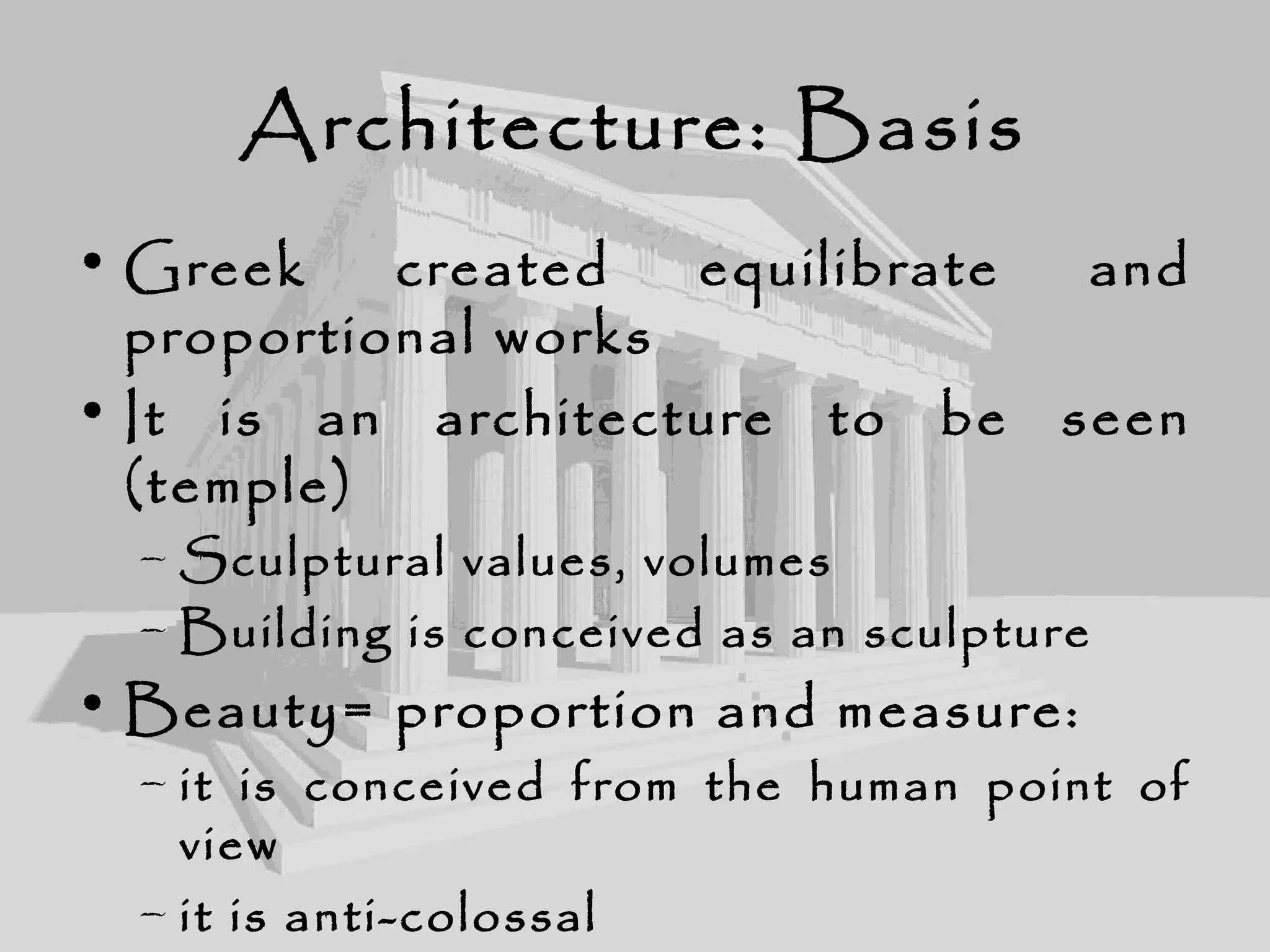 Architecture: Basis
• Greek created equilibrate and
proportional works
• It is an architecture to be seen
(temple)
– Sculptural values, volumes
– Building is conceived as an sculpture
• Beauty= proportion and measure:
– it is conceived from the human point of
view
– it is anti-colossal
 