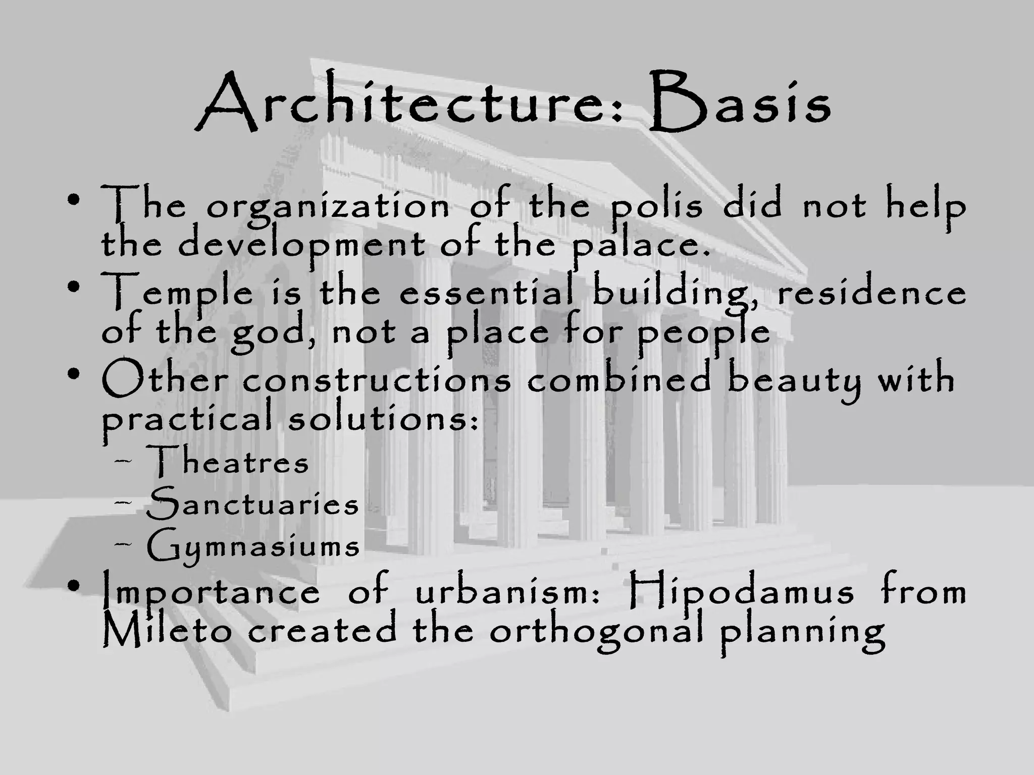 Architecture: Basis
• The organization of the polis did not help
the development of the palace.
• Temple is the essential building, residence
of the god, not a place for people
• Other constructions combined beauty with
practical solutions:
– Theatres
– Sanctuaries
– Gymnasiums
• Importance of urbanism: Hipodamus from
Mileto created the orthogonal planning
 