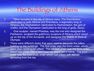 The Buildings of Athens Other temples in the city of Athens were: The Erechtheion (dedicated to both Athena and Erechteus, a legendary king of Athens), the Hephaisteion (dedicated to Hephaisteion, the god of crafts), and the Olympeion (dedicated to the king of gods, Zeus).  One sculptor, named Pheidias, was the one who designed the Parthenon, sculpted the gold/ivory sculpture of Athena which stood up on the top of the Acropolis, and designed the Statue of Zeus at Olympia. There were different styles that were used to decorate the pillars holding up the buildings.  The first order was the Doric order, which were plain rectangular pillars.  The second order was the Ionic order, which had pillars with a swirl-type top like a ram’s horns.  The third order was the Corinthian order which had pillars with leaves sprouting from the top.  