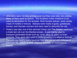 The Cultural Athenian Arts Athenians were not only architectural, but they were also very artistic.  Many of them were sculptors.  The sculptors made creations to be used as decoration for the temples. Most temple statues, were mostly made of marble or bronze.  Statues were made of gods, goddesses, heroes, and Olympic winners and were used to decorate the city.  Pottery was also one of the admired Greek arts.The Greeks used it as a trade item all over the Mediterranean.  It was mainly used to transport perishable foods such as: wine, olive oil, grain, or even perfume. They were also used in cooking/eating in a religious festival. The pots are helpful today because they are painted with pictures of everyday life, athletic events, religious festivals, or mythological events.   