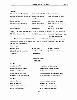 G REEK BASIC COURSE υΝΙΤ 8
Exalllples:
ΠΟLανοϋ είναL ~6 καφενεΤο;
ΠΟLανων εΙναL αύ~6 ~6 σn(~L;
ΠΟLfς εΙρε~ε;
ΠΟLοός κuρ(οuς 3& δη~ε;
ΠΟLοός εέρε~ε;
pyand ine Ιο kafemo1
pyan6n in(e) _ιιδ Ιο
sp:iti1
p~s ks4ret.e1
prd8 kir!us θθ δΙΙθ1
pylis kserete7
Whose caf~ 1s this1
~~ose (ρ1.) house 1s th1s1
'ν.hοm (!.ρ1.) do you lmow'Z
'ν.'hich gent1eιιιen are you 101118
to see1
Whaιι (ιιι.ρ1.) do ,"ou knOlfI
~!:!_~:.~ The use ο! ΙΜ verb
T6v λΙνε Παnαδ6nοuλο.
λΙω /l~o/ in the sense ο! 'Ιο name', 'Ιο call (by n&I8)'.
ton(e) l~ne papaMpulo> Η18 n.. 1s Papadopoul08 (they
c_ll h1_ Papadopoulos).
The )rd per80n plural ο! the "rb λέω /l~o/ 'to say' 18 cc:nιonly used 1η Greek to
COrre8poOO 1η mean1ng to the Engl1sh 'one 's naιιιe i8 80-aOO-80 (l1terally: 'they call h1J1
<.., her, etc.) 80-and-SO').
~her exaιιιple8:
ΙΙΙ λΙνε Ν-Ικο.
Τ6 nαLδC μou τ6 λΙνε 'ΑλΙ­
ξανδρο.
O.D. 8.1
.. 1fne mko.
to pe6! 11Ι1 to 1ι!Μ
al'k8andro.
~!!!'!!~!~!!_~!!!
~!!_~!!
lΥ naιιιe'B N1cho1aa.
Ι'Υ ch11d's n&IE 18 Alexander.
to sp!t1 11Ι1 1Μθ6.
to 1.eotorfo 8U !t!νyl s!ιnera.
1 ~818 tu ~η fne ka1f.
1 ΔUly' t1a Ιne ΡοΗ kaH.
Ιο &e.at16 tu 4Χ1 p~I' parI~~ra.
G.D. 8.1-2
θιrιι}M ιιe Ιι!r.e dz6n.
es~na 8e lt!r.e n!ko.
aftδn ton rotane erotSsis.
afti(n) t1n Ιι!ne marSa.
to pot.δ _8 !n(e) 1 rets!na.
Ιο eθn~kδ sas Ι_Ι fne to arn6k1.
1 yj~ke8 tU8 fne n'ea.
ta nosokoιιda tus δfη fne kae61u ka1I.
ο k.in.imatoyrafδa tua fne I118Υ'108.
emis mas noσdzun ~ksipnu8.
esas 5as θ411 to peδί 5as.
aftus tus l~ne dz6n ke nfko.
aftι!s t15 vΙι!Ρun kaae ~ra.
109
 