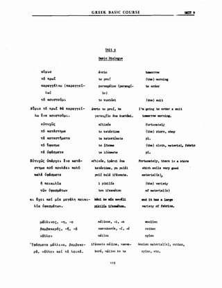 GREEK BASIC COURSE
~~~_ι
~!~_~!!C!~t;
1111! 9
αϋρ~o
-τ6 πρωΤ
παραyyΙλvω (π"ραΥΥεΙ­
λω)
~6 ΚO'UO"τouμoι.
A~ρι.o -τ6 πρωΤ &ά παραΥΥεΙ­
λω ενα κο'Uα-τοUμι..
εΙΙ-τνχως
-τ6 κα-τΩα-τημα
-τΩ κα-ταO"τ~μα-τα
-τ6 {,φααμα
-τΩ vfcfaμαoτa
EΙΙ'τ'Uxως Vπ&ρχει. Ινα κα-τ&­
Ο"τημα πo~ πουλ&ει. πολu
xcιλ& vφ&aμσ-τα
,ι, ποι.κι.λΙα
-των vfaaμ&oτωl
κι. Ιxε~ χαΙ μΙα μεΥ&λη ποι.κ..-
λΙα Vφαaμ&-των.
μΩλλι.νος, -η, -ο
βαμβακερ6ς, -~, -6
νάϋλον
Ύφcfαμα-τα μάλλι.να, βαμβακε­
ρά, ναϋλον καΙ τα λοιπά.
aνrio
to pro!
parangelno (parangI-
10)
to kustWn1
aW10 to proI, 9a
paranι;ilo ΟΜ kust&ιιi.
ertixόs
to kat.astima
t.a katastίmat:.a
to ίΙβznιa
ιa ir"zιιata
AΙΙϊx:όa, 1pβrx1 ΟΜ
ka t.ύι1Jιιa, Ριι pu181
polί kala itazmata.
1 pi1dlίa
ton ifa_ton
kU:1 b wda ιιιeyιt:u.
p:SJdl!a 1f'araιιιιltσn.
ma11nos, -1, -ο
νaιnvakerόs, -ί, -ό
nιίηoη
ifazmat3 malina, vaιnva­
kera, nιίηoη ke t:.a
113
tσιιorrow
(the) morning
to order
(the) suit
Ι!σι going to order a suit
tc8orrow IIOrninι.
tortunat.ely
(the) store, βhoρ
pl.
(the) cloth, material. tabΠ.c
pl.
Fortu.nately, there 105 a .toN
vhich 8e118 very good
DIaterial (8)"
(the) νarietl
ο! mater1al (β)
and 1t ba8 a larιe
νarϊβΙy ο! tabr1cs.
νoollen
cot.ton
nylon
Woolen material(s), cotton,
ηΥΙοη, etc.
 