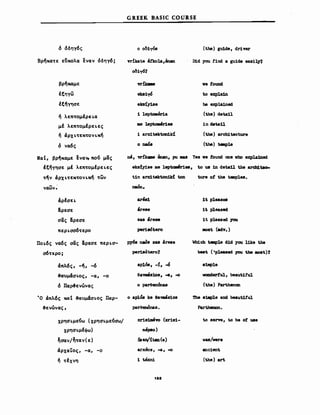 ό όδηΥ6ς
GREEK BASIC COURSE
ο o()1yόs (thιe) guide, driver
BΡ~Kα~ε εδκολα εναν όδηΥ6;
βρ~καμε
ΙξηΥω
Ιξ~yησε
ή λεπ~oμΙρει.α
μΙ λεπ~oμΙρει.ες
ή άρxι.~εK~oνι.K~
ό να6ς
vrikate 8rkola,inan
ek81yό
eks!yi.se
1 leptoιιι8r1a
ιιιe lept.oMr1es
i arxitekton1kί
ο naόa
Did yαu tind. a guide easi~
νβ tound
to expla1n
hιe exp1a1ned
(the) deta11
in detall
(the) arcbitecture
(the) taple
Να Ι, βΡ~Kαμε ενανι πο(ι μας
Ιξ~yησε μΙ λεπ~oμΙρει.ες
τ/ν άρxι.~εK~oνι.K~ ~ων
οΘ, vnk8ae βnan, pu ιaas Υββ νβ tourά onβ νbo expla1ned
eksfyise ιιιβ leptQιι8r1es, to U8 in detall the arch1t8o-
t1n arxitekton1Jd ton ture ο! the teιιιplΘ8.
,
naon.
άρΙσει.
!ρεσε
σας &ρεσε
περι.σσ6~ερo
Ποι.6ς να6ς σας &ρεσε περι.σ­
σ6~ερo;
dπλ6ς, -~, -6
&auμάσι.ος, -α, -ο
ό Παρ&ενώνας
Ό άπλ6ς καΙ &αυμάσι.ος Παρ-
3ενώνας,
χρησι.με(ιω (χρησι.με(ισω/
χρησι.μΙΦω)
~σαν/~~αν(ε)
άρχα'tος, -α, -ο
ή ~Ιxνη
άoe8e
sa8 are"
perieόtero
ΡΥ68 n.ιιιό8 su are8e
peri8όtero?
aΡl6ιι, -!, -ό
8a_8108, -a, -ο
ο parθenόnas
ο aplcSs ke eaws108
pareenόnas•
xri81Jιι8vo (xris1-
ΙΙΙΘPΙSO)
arxeos, -a, -ο
1ΖΖ
1t pleasea
1t pleaseci
1t pleased you
ιιιoat (adv.)
Wh1ch taιple d1d yσu like the
be8t. ('pleued yσu the 11081'.)1
81Jιιplβ
ναadertul, beautitul
(the) Parthencn
The 81Jιplβ arά beaut1tul
Parthenon.
to serve, to be οΙ use
νυ/νerβ
ancient
(the) art
 