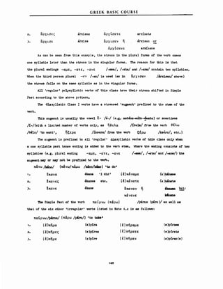 G REEK BASIC COURSE
2. αΡΧLσες
αΡΧLσε
arx.ises
arxise
άρχίσατε
lXPXLcrav 11
άρχΙσανε
arxίsate
arxisan or
arxίsane
As can be seen fram this example, the stress 1n the plural forms ο! the verb comes
one syllable later than the stress in the s1ngular fOrmB. The reason for this 1s ΙΜΙ
the plural endings -αμε, -ατε, -ιινε /-ame/, /-ate/ and /-ane/ ccntain t"o syl1a.bles.
When the th1rd person plural -lΧν /-an/ is used (as 1n αρχι.σαν /8rrisan/ above)
the stress falls on the same syl1able βθ in the s1ngular fOrmB.
All 'regular' po],ysyllabic verbs ο! this c1a.ss have the1r stress stdfted in Simple
Past according to the above pattern.
'n1θ d1as)'llabic Class Ι verbs have a stressed 'augιιιent' prefixed to the Bteιιι ο! the
verb.
'ΠtI..B augιιιent 1s usually the νσwθl ε- /8-/ (e.g. mae8no-maeo-§naea) or somet1mes
/ί-/("1th a 1.iJnited mmιber ο! verbs οηlΥ, as η-&ελα /ίθela/ frαn the verb -&έλω
/8810/ 'to V'ant', ηξερα I1ksera/ ίroισ the verb ξέρω /kaero/, etc.)
The augιnent 1s prefixed to β11 'regu1ar' dissyllabic verbδ ο! this class οη],Υ V'hen
a οηθ syl1ab1e past tense en<ti.ng 1s added to the verb stem. 'here the end1ng consists οΙ tvo
syl1a.bles (e.g. p1ura1 end1ng -αμε, -ατε, -ανε /-aιrte/, /-ate/ and / -ane/) the
augιιιent πιιιι:ι or rrιI!I1' ηοΙ be prefixed to the verb.
κάνω /kI.rw/ (κάνω/κάμω /lc8no/lαίιιιo) 'to do ι
1 • εκανα ekana 'Ι d1d' (~ )κάναμε
2. εκανες 8kanes etc. (~)κάνατε
). εκανε θk.aηe εκaναν η
κάνανε
'1be S1JDple Past ο! the verb παίρνω (πάρω)
(e)k4name
(e)lώnate
'kaDιιn but:
k:6ιanβ
/pemo (p&ro)/ βΒ vell a8
that ο! the siX other '1rregu1ar' νerbs l1sted 1η Note 6.2 1s 88 follovs:
παΙρνω/pβrno/ (πάρω /ph:o/) 'to talc8
'
1. (~)πηρα (e)Ρίra
2. (~)πηρες (e)pίres
3. (~)πηρε (e)pire
126
(~)πήραμε
(~) πήρατε
(έ)πηραν
(e)pframe
(e)pirate
(e )pfran(e)
 