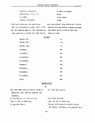 G R Ε Ε Κ Β Α SΙ ι: cο υ R SΕ
προτείνω (προτείνω)
καλλίτερος) -η/-α, -ο
ό μLσ-&ός
πληρώνω (πληρώσω)
Άλλα μου πρότεLναν μία καλλίτερη
-&εσι. με πεΡLσσ6τερο μLσ~ό, δL6ΤL σ'αύ­
τ~ν τ~ν Τρ&πεζα,ξfρετε, δfv μΙέπλ~ρωναν
τόσο καλά καί γL'αύτόv τόν λόγο εφυγα.
to offer, to 8uggest
better
( the) salary
to ΡβΥ
But Ι WaS offered (ι they offeroo me') a better
poeition with more sa1ary. (Recause) you knσw
they dldn't pay me βΟ weU 1n that ΜΜ,
(and) 80 Ι 1eft.
έκατ6ν ενα
έκατόν δύο
έκατόν δεκα
δ LακόσLα
ΤΡLακόσLα
τετρακ6σLα
πεvτακόσLα
έξακόσLα
!πτακ6σι.α
όκτακόσι.α
ένν LακόσLα
χ tλLα
101
102
110
200
300
400
500
600
700
θοο
900
1000
Responae DriU
-~-
ΠρΙν άπ6 π6σα χρ6ν ια δούλευε αντός δ
ύπαλληλος στην Έ~VLκή Tρ~πεζa της
Έλλάδος;
τί ~ρα ~ΡΧLζε 't~v 50υλεLJ του;
.. Εως τ ί ί1ιρα τ6 άπόγευμα;
τί άΚΡLβως εκανε;
142
Π:> f. ) άπ6 δύο χρόν La.
Στίς όκτώ τό πρωί.
'Έως τίς δύο .6 ιΧπ6γευμ.α.
'Έπρεπε να έξυπηρετη πολλούς ξενους
πού η~ελαν ν'άλλάξουν τα χρήματα τους.
 