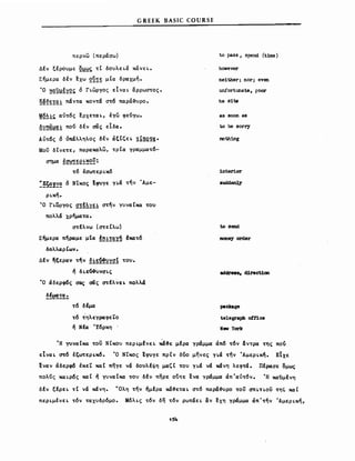 G REEK BASIC COURSE
περνω (περάσω)
Δέν ξέρουμε Q~~~ τC δουλειά κάνει.
Σήμερα δέν ~xω ~~!~ μΙα δραχμή.
Ό ~~~f~~~ ό Γιωργος εΙναι αρρωστος.
~~~~!~~ πάντα κοντά στό naρά~υρo.
M2~!~ αύτός ~ρxεται, έγω φεύγω.
~~~~~~ πού δέν σας εΙδα.
Αύτός ό ύπάλληλος δέν άξΙζει !ί~Q!g.
Μου δΙνετε, naρακαλω, τρΙα γραμματό-
σημα !~~~ε~~~~:
τό έσωτερικό
:~~~!~~ ό ΝΤκος !φυγε για τήν Άμε­
ρική.
Ό Γιωργος ~!~~~f! στ~ν γυναικα του
πολλά χρηματα.
στέλνω (στεΙλω)
Σήμερα π~ραμε ~Ια !~~!~IΏ lκατό
δολλαρΙων.
Δέν ~ξεραν τήν ~~~Q!~~~! του.
ή δ ιε().&υνσις
Ό άδερφ6ς σας σας στέλνει πολλά
~!~!~:.
τό δέμα
τό τηλεγραφεϊ;Ό
ή Νέα Ύόρκη .
to pass, spend (t1me)
howewr
ne1ther; nor; even
unίΌrtunate, poor
he s1ts
as Βοοη as
to be sorr,y
noth:lng
1nter:i.or
to send
mσnβY order
8ddre88, d1rect1on
pacJαιge
telegraph o!'f"1ce
NewYork
'Η γυναικα του ΝΙκου περιμfνει ~3ε μέρα γράμμα άπό τόν &ντρα της πού
εΙναι aτό έξωτερικ6. Ό ΝΤκος !φυγε πρΙν δύο μηνες για την Άμερική. ΕΙχε
εναν άδερφ6 έκεΤ και πηγε νά δουλέφη μαζΙ του για να κάνη λεφτά. Πέρασε ομως
πολύς καιρός καΙ ή γυναικα του δέν πηρε o~τε ενα γραμμα άπ'αύτόν. Ή κανμένη
δέν ξέρει τΙ να κάνη. υΟλη την ήμέρα κά~εται στό naρά~υρo του σπιτιου τηζ και
περιμένει τόν ταχυδρόμο. Μόλις τόν δη τ6ν ρωτάει αν ~xη γραμμα άπ'τήν Άμερικη,
154
 