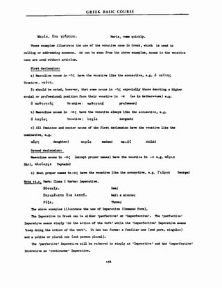 ΜαρΙα, ~λα γρηγορα.
G REEK BASIC COURSE
Maria, ceae qu1ckly.
These exaιιιples il1ustrate the use ο! the vocative ωΒθ in Greek, vhich is used in
calling or addressing someone. As can be 8θθn from the above exaιιιples, nouns in the vocat1ve
case are used Vithout articles.
First declen$ion:
a) Masculine nouns in -ης bave the vocative like the accusative, e.g. ό ναίιτης
Vocatiνθ ~ ναύτη •
It should be noteci, hσwever, that Bσιιιe nouns in -ης especiall7 Ιhoββ denoting a h1gher
soc:i-al or proressional position rom their vocative in -α (a8 1n katharevusa) β.ι.
ό κα~ηγητής VO"-Atiw : κα~ηγητά pror"aorl
b) MaacuUne DOUΙW in -ας bave the voeative alvays l1ke the aceusative, β.ι.
ό λοχΙας Vocatiw; λοχΙα
c) All Eeιιιininθ and neuter nouns ot the !1rst d8cleaaion ha,ve the vocative like the
nαιιinat1w, 8.1.
,wρη , daughterJ κνρΙιχ ιιadαΙ ch1lciI
~~~!~Ξ!~!_
MιυιeuliD8 nouns 1n -ος (except proper nιuιιeB) bave the vocativ8 in -ε 8.g. κ<Ιρι.ε
S1rJ, nλoΙαρχε CaptainI
b) Mosι prαper nanιes in-ος Μπ the '9'Ocat1ve l1ke the accusat1ve-, e.g. Γι.ωργο GeorgeI
~_!.!!.!:. Verb: Clas8 Ι Verbs: I:ιιιperat.ive.
l(ιττιχξε •
Uερι.μfνετε ενα λεπτ6.
ΡΙξε•.
SeeJ
W81t a ιιιirwteJ
'1he above ex.amples il1ustrate tbe use ο! IJιιperative (Cc:ιιιιand !orm).
The IJηperative in Greek can be either 'perf'ective' or '1IIIperf'ective'. Ίbθ 'perf'ectiνe'
IJιιperat.ive ιιιeans siJιιply 'do the action ο! the verb' vhile th8 'iJιιper!ective' Imperat.ive IDean8
'keep doing the action ο! the verb'. ιι bas Ιvo !orιns: a !ιuιιiliar οη8 (2nd pers. singU1ar)
and a pol1te or plural 0118 (2nd person plural).
The 'perfective' Imperative vill be referred to θiJιιp1y as 'Imperat1ve' and the 'iιιιper!ective'
Imperative βΒ 'cont1nuous' Imperative.
 