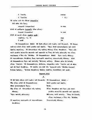 GREEK BASIC COURSE
δ 'Ι<tα:λ6ς
ή Ί<ta:λt δα:
τα <tpfνa YLci <tηv Dα<tpα: ~!~~l~~~
tδω ~&ε δvο &ρες.
cnα:μα:<tω (σ<tα:μα:<tησω)
Au<t& <ta μα:&ημα:<tα: ~!~e~~y δέχα: μηνες.
δLα:ρ~ (δLα:ρ~fσω)
Ain6 <t6 πα: LδΙ εΙv« L 1!~!~ X~~.
γεμά<tος, -η, -ο
ή χα:ρά
ltalian
(Ι. )
to stop
to last
ruu
joy
τ6 όπερωιιεάvεLΟ &ΔΔλΣ &ά Ιρ&η ιx}pLO a<t6 λLμ&VL -rou ΠεLΡCΣLci. τ6 όπερω­
~εάvεLΟ -av<t6 elνaL ~Av μεγάλο Μό:Ι ΏΡΙXto. "Εχει. l:n<tci xα:w<n'pώμα<tcσ MCΣΙ πολ6
ώριιΤες ΜΩμπΙνες. Τ6 l:<n'ι.cx<t6PLo <tης πρώ'tης &Ισεως e1VΙXL &ιιuμ&σLΟ. "EXEL μΙα:
πολv μεγάλη ΠΟLκι.λt« φιιγη~ων Μ4Ι κρ«σLωv ~ι.'ενας «π'<tοvς μάγε~ρΙς -rou eIVΙXL
περΙφημος σ'ολη <tην Έλλ4δ«. τ6 όπερωκεάνει.ο ΕΑΑλΣ ~xει. <tρεΤς &Ισει.ς.
ΟΙ πεΡLσα6<tεροι. tπι.βά~ες ομως πρo~ι.μoσν χα:μπΙνες <tΟUΡLcnι.~ης &έσεως. λυ~6
~6 όπερωκεάνει.ο Ιχει. xcιΙ πολλοvς UΚλληνες wU~ες. EtMOaL μ6νο «π'α:u<tοvς
etwι. 'I~«λoΙ. τ6 ύπε~εάνει.o, βλ.Ιπε~ε, <n'α:μα:-mει. στ/ν Ί~α:λΙα: YLci vcί Μρη
1I4t in't~et tnι.βά~ες •. Τ6 'ΜξΙδι. ~oυ «π6 ~ήν Άμερι.~ή στήν 'Ελλάδα: δlAXρ~εΤ
Ινδε1Cll "μέρες. U Εvδε1Cll ΙCΙυμάσι.ες 1μΙρες yεμά~ες δι.ΩσκΙδα:σι. 1CIIt χα:ριί.
~!~!-~!!
Β
τΙ ιά Ιρ&η α:}ρι.ο cn6 λψαVL ~oσ Πει.ρα:ι.α;
IJWς εΙ V« ι. «,π6 ~6 ύπερωκεάνε1.0;
D6αιz M4~«O"τρώμα~Ω Ιχει.;
πως εΙνaι. ~6 ta~Lcx~6PLO <tης πρώτης
&Ισεως.
"EXEL 1CIIλοvς μάγεLρες;
τι Μ4μπΙνες πρo~ι.μoϋν οΙ πεΡLσσ6~εΡΟL
tΠLβά~ες;
164
Τ6 υπερωιιεάνει.ο ΕΑΛΑΣ.
Πολ'ό μεγάλο ΚΩ t ώρα:Το.
ΈποΜ.
ElvCXL &ιιυμάσι.ο M4t ~XEL μΙ« noAv
μεγάλη ΠOι.KLλta: φα:γη~ων M4t κρασLωv.
MaλLσ~α:, πολv χα:λους. UΕvα:ς άπ'α:υ~o'ός
εΙVΩL περΙφημος σ'δλη ~ην 'Ελλάδα:.
ΤουΡLσ~L~ης &fσεως.
 