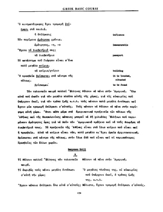 GREEK BASIC COURSE
Ό K~νημα~6γραφoς ~xε~ ~ρoμερή !~ί­
~~2~ ~& πα~δ~&.
ή ιπεδρa(Hς
Τ6ν περΙμενε ~~~!e~!~ xρ6ν~α.
άμΙ~ρη~oς, -η, -ο
''EXE'rE !§..l.~aβa!.~~_ σας;
~6 δ~αβa~ρ~o
Τ6 M~ασ~ημα ~oί r1.ώpyOU εΙνα:~ aoεvcx
πολu μεγάλο !!;.~ 'e!:2-.
w K~Ιρ'~O/X~Ιρ~o
-Η πρεσβεΙα ~el~~!~! a~6 KΙν~ρo της
πόλεως.
βρCcxoμα~·
1n!luence
:1Jιιιιeasurable
pasιιport
1t 18 lo<:ated,
s1tuated
to be tound
Τ6ν ~Eλ.ευ~CΣ~O NCΣt.p6 πολλοε "&λ.ληνε~ ο&Ιλοuν '" Π<ίνε ιπήν 'AμεΡ~Kή. "-ΟλΔ:
av-m 1IOU <ίιιοUν Υι.σ ,,"6ν μεγ&λο MoVro CΣ"τ/ς ~ης χώρας, γ~α ~t, ε"Ma~ρΙες πou
νΙΙΙΙρχουν ΙKε~, γι.σ ~6ν ,,"ρ6πο Ι;ωijς K.~.λ. ~ou' ΙCΙΊvouv πολu μεγαλη tV'r<mωa~ N4t
Ixouv μΙα: ~ρoμερ~ ΙKΙδρaσ~ a'CΣU~οUς. Τοuς N«νouv να ο&fλouv να π&νε ~ν ΚΕΡΙ­
",μη cσ~~ xWρcι. "X'ra~ _k.μtρa m 'μεΡ~Maν~ιιά Kρoξενε~α ~ων πόλεων 'ffi'
Ά&fινcις .ιΙ ~ης θεαασιλανΙ"ης ι8ΚΟ1.0ς μπoρε~ '" δη χt.λt.αδcς 'ΧΛΛηνων "Ον περι...
μtνoυν cΨt'rP'l'rcς ~cς Υι.α V<ί ωίν ,,"6ν Άμερ~καν6 πρόξενο καΙ ν& ~ou' .εωρ~αη 'r6
δι.cιβa'r~ρι.6 ,,"ους. T~Kρoξενε~o ,,"ης 'AIηlCl' εΙνα~ ιπ6 'ιδ~o K~ΙΡ~O πou εΙνcι~ _,
~ 1IρεaβεCΣ. A,,~ 'r6 "'rtp~o εΙνa~ νΙο, πολν μεγ&λο x~'!xει. ώρaΙα <ίΡΧ~'rC"'rονι.~.
Bρ'qκC'rIH O'W Kfv'rΡO ~ης πόλεως, ιπήν tδJ.α ~δ6 πο'ίι ctvcn. xαC οΙ περ~σσ6~ερες
Πρεoβε~ες ,,"ων Δλλων χωρων.
~f2I.!!!.!!:i..!!
Β
-ΤΙ &Ιλουν πολλοΙ "Ελληνες ,,"6ν 'rελεU'rαLΟ
_~ρ6.
τε άKρ~βως ~oύς κ&νε~ μεγ&λη tν~uπωσ~
σ'αU'rή ,,"ήν χώρα;
θΙλοuν ν& π&νε ~ήν ΆμεΡ~Kή.
Ό μεγαλος πλoί~oς ~ης, οΙ εν_~ρΙες
nou νπ&ρχουν Ικεί, δ ,,"ρ6πος Ι;ωης
~ης, K.~.λ.
"Exouv κ&πo~α ΙπΙδρaσ~ ολα α,,~ά σ'α"'rούς; Mαλ~σ~α, fxouv ~ρoμερή έπεδρασ~ σ'αU'rοVς.
 
