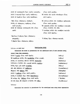 GREEK BAS1C COURSE υΝΙΤ 14
Αυτό τό νοσοκομεΤο ~χεL τρεΤα γLατροVς.
Αντη ή πεΡLοχη ~χεL τρεΤς ταβέρνες.
Αυτό τό δωμάΤLΟ lχεL τρΙα παρά~υρα.
Έδω εΙναL τέσσερεLς στα~μoΙ.
Αντές οΙ τέσσερεLς ταβέρνες εΙναL
πολύ φτηνές.
Αντά τά τέσσερα νοσοκομεΤα δέν εΙναL
καλά.
ΈκεΤνος d κύΡLος ~χεL τέσσερεLς
άδερφούς •.
Ή MaρΙα !χεL τέσσερεLς κ6ρες.
εΙναL πολυ μεγάλα.
τά πλοΤα των ΤΡLων πλΟLάρχων εΙναL
στ6 λLμάνL.
τά σπtΤLα αντων των τεσσάρων κα~ηγητων
εΙναL πολύ μεγάλα.
τά γρaφετα αντων των τεσσάρων γυναLκων
εΙναL σ'αντην την όδ6.
Ό πατέρας αντων των τεσσάρων πα Lδ Lwv
εΙναL πολύ ώραίος.
Ό ΝΤκος ~χεL τέσσερα παLδLά.
SubslόΙlόuUCIIl Drill
Subst1lόute the νords in parcιtheses for t.he 81derl1ned vord ο! each sentence us1ng
plural foras νh_ necessary.
Αυτη ή ~~ef~ εΙναL πολύ ώραΙα.
Τά παρά~ρa αυτης της !!e~!Z~~!~s; εΙναL μLΚρά.
Αντές οΙ γυναίκες χάνουν πολλές ~2~~~!!ς.
Στέλνουν σ'αντ6ν τ6ν γLατρ6 πολλές ·~~ef~~.
Αύτ6ς !xε~ μΙα καλη Iyyg!~~
Δέν σας άρέσουν οΙ !~~!e~~ςj
Εtμασ~ε δύο ~~!e~~ έδω.
Αύτη ή !~~!e~~ εΙναL πολύ μεγάλη.
Αύτ6ς d στα~μ6ς !χεL δέκα ~~~~~2~ς.
Τ6 κλίμα της '!!Ώ~~ς εΙναL πολύ καλ6.
Σέ δυο ~ρες 3ά εtμαστε σ'αντην την ~~~!.
(π6λLς)
(τάξLς)
{έρωτησLς)
(πρ6σκλησLς)
(~έσLς)
(δ LασκέδασLς)
(ιβδομ4δα )
(πρδτασLς)
(άστυφύλακας)
( 'Ελλάδα)
(δLεύ~νσLς)
SubslόΙlόuω the nmerals 1n parentheses for tbe underl1ned anes using the1r aΡΡropr1aω
179
 