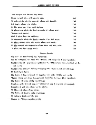 G REEK BASIC COURSE
tcm8 to agree vith the no1Wl t.bey 1IOd1f'y.
~~Y!~ YLa~pOt εΙναL ~6 γραφεΤο σας.
τ6 σnt~L αυ~ων ~ων ~Q2 γυναLκων εΙναL πολ6 άΚΡLβ6.
Σ~6 λLμάνL εΙναL !e!~ πλοΤα.
ΟΙ !~! κόρες σας εΙναL πολ6 ώραΤες.
τά αυ~OKΙνη~α αυ~ων ~ων έπ~ά φοL~η~ων δfν EIvaL καλά.
»Εχουμε ~~!§ παLδLά.
Aυ~~ ή π6λLς ~XEL δόο ~αβΙρνες.
τ6 νοσοκομεΤο αυ~ων ~ων !YY~ YLa~ρWv EIvaL έδω Koν~Ω.
ΟΙ ~!Y!~ ~ΩξεLς αν~ης ~ης σχολης Et~L πολ6 καλΙς.
ΟΙ ~Q2 σ~α~μoC ~ων λεώφΟρεΙων EtvaL κoν~ά ~6 πρΟξενείο.
Ό φΙλος σας ~XEL ~!Y!~ πλοΤα.
(2),)
( 4)
( 1)
( 4)
(33)
( 4)
( 3)
( 3)
(ι.)
( 3)
( ,)
πως EtvaL οΙ άστυφ6λaKες ~ης ΆμεΡLκη~;
Που Μ δoυλΙcjιε~ε,δ~αν πci~ε <rτήν Έλλάδα, crr6 -προξενεΤο ~ σ~~ν πρεσβεΙα;
NoμΙCε~ε πώς W άμεΡLMaν~κ6 προξενεΤο τfjς 'A~~νας tXEt. πολλή δοuλεLΩ καΙ αν
να Ι YLa~C;
NoμΙCε~ε πως ~pχoυν πολλές ευxα~ρΙες ~νΆμεΡLκή ΥLά ~οuς ξΙνους;
τΙ δLαβΩτηΡLΟ txE~E;
tciς ciplaEL ~ dpXΙO~EK~OVLK~ ~ων CΊρxαΙων YQ;ων ~~" 'EλλάΔCΙ καΙ YLCI~t;
-Exε~ε ,εΙους πο6 εΙναι. δLπλωμα~Lκοt όπάλληλo~ δLαφ6ρων ξΙνων πρεαβεLων;
Σιίς dptaεL ~6 κλΤμα Clυ~ης ~ης πόλεως;
ΠηYΩΙνε~ε crr~v δoυλε~ά σας μΙ ~'αυ~OKΙνη~6 σας ~ παCρνε~ε ~6 λεωφορεΤο;
JIπoρεΤ~ε vά μou πη~ε πόσον χρονων εΙ~ε;
84 .Ιλcι~ε vά Etxa~E Ιναν σocpΙρ;
Σιίς dpfaEL νΩ βoη&ιί~ε ~o6ς άν~ρώπoυς;
τι πράηισ~α Cη~ιί~ε άπ' ~~ν C~;
8Ιρε~ε ~6ν νΕλληνα πρεαβευ~~ Ιδω;
,80
 