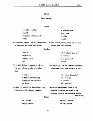 GREEK BASIC COURSE
ΠLστεύω (ΠLστΙφω)
μπα:μπα
υποχρεώνω (όπoxρεώσ~)
άπ6φε
to belie'Vθ, th1nk
dadd;y, paPA
to obl1ge
ton1ght
υΝΙΤ 'S
ΔΙν ΠLατεύω, μπα:μπα, νά μας όποχρεώσης
νά μεΙνουμε XL "άπ6φε ατ6 σπΙη.
Ι don't bel1eve,father, you're going to make
us stay hαne aga1n tonlgbU
χά-&ε /Χλλο
~μφωνα μΙ
βγα t νω (βγ~)
~ξω
ηοΙ βΙ &11, far f'rαn 1Ι
1n accordance
to go Ξ cσιιιe out
outa1de
"OxL, χά-&ε &λλο. Σύμφωνα μΙ τά σχΙ­
δLά μου EIvaL χαLρ6ς νά βγοϋμε
~ξω.
'" στ~λη
'" lφημερtδα/lφημερtς
δLαφημtCω (δLαφημtσω)
τ6 -&ωμα
Κύτταξε τ~ν στ~λη της lφημερtδας, πού
δLαφημtCουν τά δLάφορα -&εάματα.
τ6 "E&VLJW
πα tCω (πα: ιεω)
Νο, DOt βΙ all. 'l'he νιιΥ Ι βθβ 1Ι ('accorcUng
to ."". plaM Ι) 1t Ιs t1Jιιe for us to go out.
(the) c01mn (neιrspePer)
(t..'1e) newspaper
to advert.1S8
(the) spectacle
Look up 1n the amuseιnent co1wιιn ο! the
DeWBpaper (I1ook βΙ tbe 00118 ο! ΙΜ
nβvspaper 1n νh1ch the;y advert1se nr10us
spectac1es ' ) .
National [theatre]
Ιο plq, perfonι
 