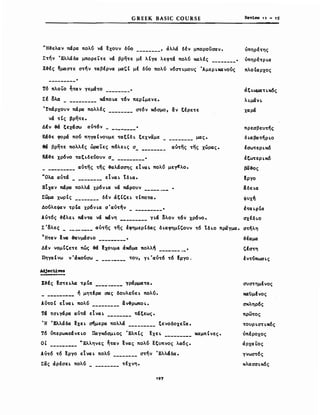 GREEK BASIC COURSE Reviev 11 - 1$
'Ή-&ελαν πάρα πολύ νά ~xoυν δυο , άλλά δέν μποροίίσαν ο υπηρέ'tης
Σ'tηv Έλλάδα μπορεL'tε νά βρη'tε μέ λΙγα λεφ'tά πολύ καλές 0 υπηρέ'tΡLα
Χ-&ές ~μασ'tε σ'tηv 'tαβέρvα μα" μέ δυο πολυ v6σ'tLμοvς ΆμεΡLκαvους πλοΙαρχος
Τ6 πλΟLΟ ~'taV γεμά'tΟ _
Σέ ολα MάnOLa 't6v περΙμενε.
ΙΙπάρχουν πάρα πολλές σ't6ν κόσμο, &ν tfPE'tE
νά 't Ις βρη'tε.
ΔΙν fά ξεχάσω av't6v _
Κά-&ε φορά πού πηγαΙνουμε 'tαξCδL ξεχναμε μας.
θά βρη'tε πολλές ώραLες n6λεLς σ_ αV'tης 'tης χώρας.
Κά-&ε χρ6νο 'tαξLδεύοvν σ _
__________ αv'tης 'tης -&aλάσσης EtVaL πολύ με~λo.
uOλo αv'tά EtVaL tδLα.
ΕΤχαν πάρα πολλά χρ6ν La νά πάρουν .__
Σωμα χωρΙς δΙν άξCζεL 'tCnO'ta.
ΔούλεΦαν 'tpCa Xp6VLa σ'αV'tήν _
ΑV't6ς -&fλεL Mv'ta νά Μάνη γLά ολον 't6v χρ6νο.
Σ'ολες αV'tης 'tης !φημερΙδας δLαφημC'οvν 't6 ΙδLΟ πραγμα.
TH'tav ~νa ~vμάσLΟ •
ΔΙν νομCζε'tε πώς fά εχουμε άκόμa πολλή ._
ΠηγαΙνω Υ'άκούσω 'tov, YL'av't6 't6 Ιργο.
Adje<:tiνes
------
Ι-&Ις fa'tELλo 'tpCa Ύράμμα'tα.
__________ ή μη'tΙρα σας δοvλεύεL πολύ.
Av'toC EIvaL πολύ &v-&pωnoLo
Τά 'tσLγάρα αv'tά EIvaL 'tάξεως.
Ή ΙΕλλάδα εχεL ~μερα πολλά ξενοδοχεΤα.
τ6 ύπερωκεάνεLΟ ΠαγκόσμLος ΈλπΙς ~XEL καμπΙνεςο
ΟΙ UΕλληνες ~'tav ~νας πολύ ~ξυπνoς λα6ς.
AV't6 't6 Epyb EIvaL πολύ σ'tην Έλλάδα.
Σας άρέσεL πολύ 'tΙχνη.
197
άξLωμαηκός
λLμάνL
χαρά
πρεσβεV'tης
δ Lαβa'tηΡLΟ
!σω'tεΡLκό
!ξω'tεΡLκό
~-&oς
εργο
liδεLα
ψυχή
t'taLpCa
σχΙδLΟ
σ'tηλη
-&έαμa
'έσ'tη
!V'tύπωσLς
σvσ'tημένος
κανμένος
σκληρ6ς
πρω'tος
'tΟVΡLσ'tLκ6ς
υπέροχος
άρxα~oς
γνωσ't6ς
κλασσLκ6ς
 