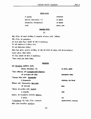GREEK BASIC COURSE
Usetul words
ιιΝΙΤ ,6
6 σκοπ6ς
άπαντω (άπαντησω) (1)
άπoφaσΙζω (άπoφaσΙσω)
πoTf
~J.>Ξ!!.~_
Α
--
1nteJIt.1αa
to ansver
todec1de
Deνer, eνBr
πως εΙνcι~ τ6 πρωt ΣUν~ς ~ TΡOXCΙΙCΙ κΙvησLς στην 'A~~;
πως ElνaL τ6 μεσημfΡL;
tf ΠΟLά μέρη txE~ σκonδ vά πάη 6 Δημητρης;
ΤΙ του πρ6τεLvε 6 φΙλος τον;
ΤΙ του άπάντησε cιόT6ς;
ΙΙ6ση ωρα XΆVEL ΚΩνεΙς σuν~ς νά πάη άπ 'cιόT6 τ6 μfρος στ6 Πα:vεΠLcnημ~ο;
Γ~TΙ xάνε~ τ6σο πολ6;
ΤΙ εΙχε σκοπ6 '" _νη 6 Δημήτρης;
T HTΩV cιόT6 μΙcι _λ~ Ιδfα;
ΔΙν ~§!)1!!!! .f6λον .λ.i.
6δηΥω (6δη~σω) (2)
ΤHuν Mιfwo~oς του Q!!λ..t'l!!!!2~_~ιiιι!!!2~.
τ6 Δ~πλωμαnίι6 Eiίιμα
·Ycnepα πηΥε στ~V!!e2!2~.
~ ά εροκορΙcι
πηΎΩμε στ-6 "ΥκονΡΥεΙον ~~:n~~.
τδ VCιντ~Μ6
WΗ~ελε VΆ μ~ληση στ6ν 2!e!!~.
6 cnρcιτ6ς
llpfnEL vΆ πληρώσετε πολλο6ς ~E2~~~
6 φόρος
'tl_~~e!~~!~ της ζωης ElVCΙL τρομερη.
κα~ε μfρα άΥοράζεL ~~~ςf~!).
205
ιaν,'
expens1veness, accuracy
 