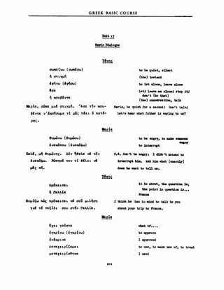 GREEK BASIC COURSE
tJa1t. 11
-----.
α-ιιmα Cνω (αιιmιtαω )
#ι σηγμ~
c1φ~νω (c1~α'ω)
Ια-ε
#ι κο)βιv'tΙX
l'ιφΙα, aωna μι.4 ~ι.γμ~. 'Άαε 'f~v κο)­
βιv'fCl Υ'&χ06αωμε 'ft μας λΙει. 6 ΠCI'ff-
ρας.
.",μώνω (.",μώσω)
δ ι.αιι6Π'fω (δ ι.αιι6cjιω)
ιtιιλct , μ~ .",μώνης • ΔΙv ~.ελ.« VCΙ 'f6v
δι.cιιι6ιιιω. Ρώπ)αΙ 'fOV 'ft .Ιλει. v4
μiς πη.
ΝομΙΙ;ω πώς πρ6κει.'fαι. νcf σο; μι.λ~ση
Υ1.4 'f6 'tIX ξ t δ ι. αο) (1'f~V rcιλλ Ιcι •
ιΧε ι. yoV(1'fO
!γκρΙνω (!γκρΙνω)
!νΙKpι.vcι
με'tΙXχει.ρtCομα ι.
με'tΙXχ ε ι. Ρ Ισ~MAX
.12
to 118 qu1et., 8ηerιΙ
(t.be) 1ns~
to let. alone, 1_νe aloιιe
1et.J 1eaνe JII8 a10118J 8top 1t.,
aca'Ι (d.o that.)
(t.be) comenat.1ca, talk
Mar1a, be quiet. tor a .eCClldI DonIt talk'
Let Ι8 hear νhaΙ tatber 18 8q1ng to υ1
0.1. dgn ιι 118 aΩ&J'7I Ι d1dD ιι Xrtc1d to
iDterrupt. b1ιι. Aιιk b1a νΜΙ [exact.17]
doe8 be vant to ten υ.
1Ι 1.8 βboυt, tIuι qv.e8t.1ca 1.8,
the pobtt. 1n queιιt1ca 18•••
rnιu.
Ι tb1ι1k be bas 1n ιιdJιd to talJc to you
about 70V1' tr1p to Fl'ιιnce.
νΜΙ 11'••••
to approw
Ι a~ed.
to use, to ιnab υβ οΙ, to treat.
Ι used
 