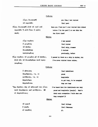 εΙχες έπι.σκε~η
τ6 παρελ%ν
GREEK BASIC COURSE
you (tam.) had v1a1ted
(the) paat
υΝΙΤ 19
ΕΙχες έπι.σκε~η αύτ6 τ6 νησΙ στ6
παρελ%ν ~ αύτη ηταν ή πρωτη
φορά;
Raw you ('had you r) ever viaited th1a 1ahnd
be!ore ('in the past') or νβδ th1a the
the first t1Jιιe?
εΙχα περάσει'
δ Xει.μGίνας
τ6 βαπ6ρι.
έπι.σχf~ηκα
προηΥονμfvως
ΕΙχα περάσει' τ6 χει.μωνα μf τ6 βαπ6ρι.,
άλλά δΙν τ6 έπι.σκΙ~ηxα ποτΙ προη­
Υονμfνως.
Ι bad passed
(the) vinter
(the) sh1p, ste8ιer
Ι T.i.a1ted
prev10ua17, befoι:e
Ι passed by there cιι a δΜρ in ιι1nter, but
I'w Oθ'Vβ1' via1ted there before.
δ χ4τοι.χος
όπερ~φανoς, -η, -ο
φι.λ6ξενος, -η, -ο
άσχολοϋμαι.
άσχολοϋνται.
WΕχω άxo~σει. πώς οΙ χ4τοι.χοΙ του εΙναι.
πoλ~ όπερηφανοι. καΙ φι.λ6ξενοι.. Κι
τΙ άσχολοϋνται.;
(the) 1nhab1tant
proud
bosp1table
to ge't. buay, to be ocoup1ed
the;r are bu8y
I'w heard that 1ω inhab1tants are VfIr1
proud and hoap1table [people]. rJbat'a
the1r ιιιain occu.pat1an ('v1th vhat are
thq OCCQp1ed')1
τ6 χωρι.6
δ ψαρας
οΙ ψαράδες
(the) V1llage
(the) .t'Wιerιιιan
pl.
23'
 