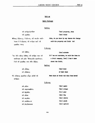 't"ό Κ't"ημα/Χ't"ημα
't"6 χωράφι'
GREEK BASΙC COURSE
Unit 2!D
(tbe) propert7. fua
(the) tie]d
υΝΙΤ 20
Μήπως ξέρει.ς, ΓLάννη, σέ ΠΟL6ν πού­
λησε ό ΓLωΡΎος τ6 κτημα καΙ τ6
χωράφΙ. 't"ou;
't"6 λά-&ος
ΗΑν δέν κάνω λά-&ος 't"6 Κ't"ημα 't"OU 't"ό
πούλησε σέ μ(α IE't"aι.p(a φροV't"ων.
Γι.ά 't"6 χωράφΙ. 't"ou δέν ξέρω.
't"ό εΙδος
't"( ε'ιδους
Τ( εtδους φροϋ't"α εΙχε αύ't"ό 't"6
Κ't"ημα;
Jabn. do you lcnαw by β!Υ cbance vho Oeorge
80]d h1s property and tie]d to1
(t.he) ιιιi8tak8
It 1 _ not ιιι:18tabιι, he sold th. t8N to
a tru1t CCIIIιpβJT, [but] Ι dσD ι t kιιαιr
about t.be f1eld.
(the) k1nd
ot 1Ibat lάDd
!:.!:~~~!)5
't"ό μηλο (the) apple
't"ό ΠΟρ't"οΜ&λλL (the) orange
't"6 άχλάδL (t1'.β) pear
't"6 σϋκο (the) t1g
't"6 κεράσΙ. (the) cherry
't"ό ροδάΚLνο (the) peach
't"ό βερύκοκκο (the) apricot
 