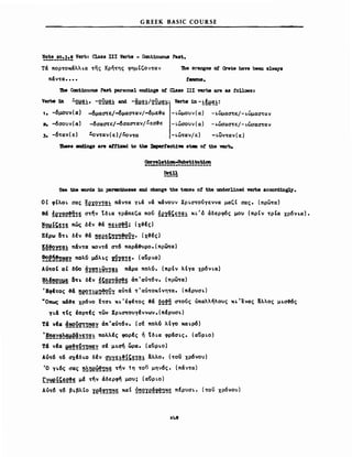 GREEK BASIC COURSE
~~~_!~~~!! Verb: Cla.88 ΠΙ Verbs - Cont1nuoU8 Past.
τα πορ""οκαλλι.α ""ης κρη""ης φημ(ζον""αν
παν""α••••
'Jbe orange8 οι Crete Μνβ been alway.
Ιaιιous.
'Jbe Cc:Ωt1nu0U8 Paat personal eΣld1ngs οι Class ΠΙ verba are aa ΙοΠσιιβι
Verb8 111 ~21!!!.!:, -2Y1!g! al'Id -~1!g!/2Yi!g.:; Verbs 1n - .!:~1!C!!:
1. -6μο"ν(α) -6μαστε/-6μασ""αν/-6με&α -ι.ωμο"ν(α) -ι.ωμασ",,~/-ι.ώμασταν
2. -6σο"ν(α) -6σαστε/-6σασ-rαν/~εσ&ε -ι.ωσουν(α) -ι.ωσασ""ε/-ι.ώσασ""αν
3. -6""αν(ε) !.ον""αν(ε) /!.ον""ο -ι.ω""αν/ε) -ι.ων""αν(ε)
'lbese endings are att1xed to the Dιpertect1w .'t8ι οΙ the verb.
Oorre1at1αΩ..5ubst1tut1oD
~-----------------------
Dr1U
-----
Use the word8 1n paπathes88 and change the tense οΙ the underl1ned verbs accord1ng1y.
ΟΙ φ(λοι. σας ~eX2~!g.: παν""α γι.α να κανουν Χρι.σ""ούγεννα μαζ( σας. (πρω""α)
θά !eyg~!fi!~ σ""ην tδι.α ""ράπεζα πού !ey~~~!g.!: κι.'ό άδερφ6ς μο" (πρ(ν ""ρ(α χρ6νι.α).
!21!!~!!! πως δέν &α ~~.:~!Ώ; (χ&ές)
Ξέρω δ""ι. δέν &α !~e~~~~!2YY, (χ3ές)
~~!2~!g! πάν""α κον""α σ",,6 παρά&vρο.(πρω-rα)
!O-!~!D~! πολύ μ6λ~ς !Qy~!!. (αϋρι.ο)
λό~oΙ οΙ δ6ο ~y~~~~y!g! πάρα πολύ. (πρΙν λΙγα χρ6νι.α)
~~~~! δ~~ δέν !~~e!~~!§ άπ'αύ",,6ν. (πρω""α)
ΈφΙ""ος &ά ~~!.!:1!~Y~ αύ""α ""'αύ""οκ(νη",,α. (πέρυσΙ.)
vO~ κά&ε χρόνο f""d~ κι.'έφέ""ος &α ~2!Ώ σ~oύς ύπαλληλους κι.Ένας !λλος μι.σ~ς
Υι.ά ~Ις lορ~ές ""ων Xρι.~oυγέννων.(πέρυσι.)
Τά νΙα !!2Q21~~y άπ·αύ",,6ν. (cf πολύ λΙγο και.ρ6)
~!~~g~1!~~~!!g.!: ΠΟλλές φορές ή tδι.α φράσι.ς. (αϋρι.ο)
Τά νΙα ~!~~!~~Y σΙ μι.σή ωρα. (αϋρι.ο)
λύ~6 ~6 σχΙδι.ο δέν ~~~.!:!l~~!g.!: aλλο. (""OV χρ6νου)
Ό γι.6ς σας !~~e~Ώ~~ ~ην 1η το;' μην6ς. (παν""α)
ry~l~!~!~ μέ ""ην άδερφη μου; (αϋρι.ο)
Αύτ6 τ6 βι.βλ(ο ye~!!~~~ χα( ~~2Υe~~Ώ~~ πfρυσι.. (""OV χρ6νου)
248
 