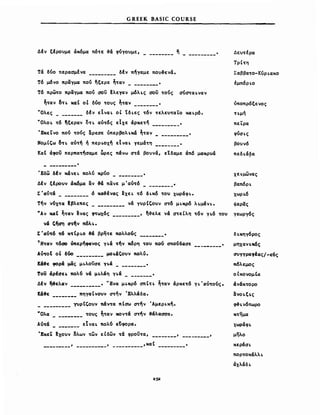GREEK BASIC COURSE
Δfv ξfρο~με άκόμα πό~ε ~ά φύΎo~με, ~ _
Τά δύο ntpaoμfva δέν πήγαμε πoν~ενά"
Τό μόνο πραγμα πού ~ξερε ~~αν "
Τό πρωτο πραγμα πού σον ~λεγαν μόλ~ς σον τούς σύσTα~ναν
~Tαν δ~~ καΙ οΙ δύο τονς ~Tαν "
VΟλες δΙν εΤνα~ οΙ tδ~ες τόν τελενταLΟ κα~ρό"
VΟλο~ τό ~ξεραν OT~ αύτός εΤχε άρκετη "
ΈκεΤνο πού τούς αρεαε όπερβoλ~κά ~~αν _
Νομί'ω δ~~ αότη ή περ~xη εΤνα~ γεμάτη _
ΚαΙ άφον περπα~ηααμε ~ρες πάνω σ~ά βo~νά, εtδαμε άπ6 μακρνά
Δε~~έρα
Τρίτη
ΣαββαTo-Kύρ~αxo
tμπόρ~ο
νποπρόξενος
ημή
πεϊ:ρα
φύσι.ς
βo~ν6
πεδ~ά~α
xωράφ~
μηλο
δι.κηγόρος
μηχαν~κ6ς
~ΎΎραφtας/-εuς
πόλεμος
οΙκονομΙα
άνάκτορο
lΣνo~ξ~ς
φ&~ν6πωρo
κτημα
Έδω δΙν κάνε~ πολύ κρύο _ χει.μωνας
Δfv tfΡOVv άχ6μα αν ~ πανε μ'αότό " βαπ6ρ~
Σ'αότά 6 Kα~ένας Ιxε~ τό δ~κό ~o~ χωράφι." xωρ~6
την y~χ~α fβλεπες νά γνρΙζονν ~6 μ~Kρό λ~μάν~" φαρας
NAv καΙ ~Tαν Ινας φ~ωx6ς , ~~ελξ νά στεΙλη ~όν γ~ό τον γεωργός
νά 'f)cn) C1~fιv πόλ~"
Σ'αν~6 ~ K~Ιρ~o ~ βρητε noλλοός •
TH~αν ~6αo Vπερηφaνoς γ~ά ~ν χ6ρη τον πού σπούδασε _
Aό~o! οΙ δόο μo~άζoνν noλ6"
κ&.ε φορά μας μ~λoνσε γ~ά "
τον άρtC1ε~ πολύ νά μ~λάη γ~ά "
Δfν ~ελαν " 'Ένα μι.κρό σπΙT~ ~Tαν άρκε~ό Ύ~ 'ιxν~oύς"
Κά.ε πηγαΙνo~y ~ην 'Ελλάδα"
__________ ΥνρΙ,ονν πάν~α πΙαω ~ην Άμερι.κή"
·Ολα _ τονς ~Tαν κoν~ά ~ήν .άλαασα"
Αότά εΙνα~ πολύ ε~φoρα"
ΈKε~ txovv δλων ~ων εΙδων ~ά φροντα, , ,
_________ , , ,κα( "
κεράα~
ΠOΡToκάλλ~
άxλάδ~
 